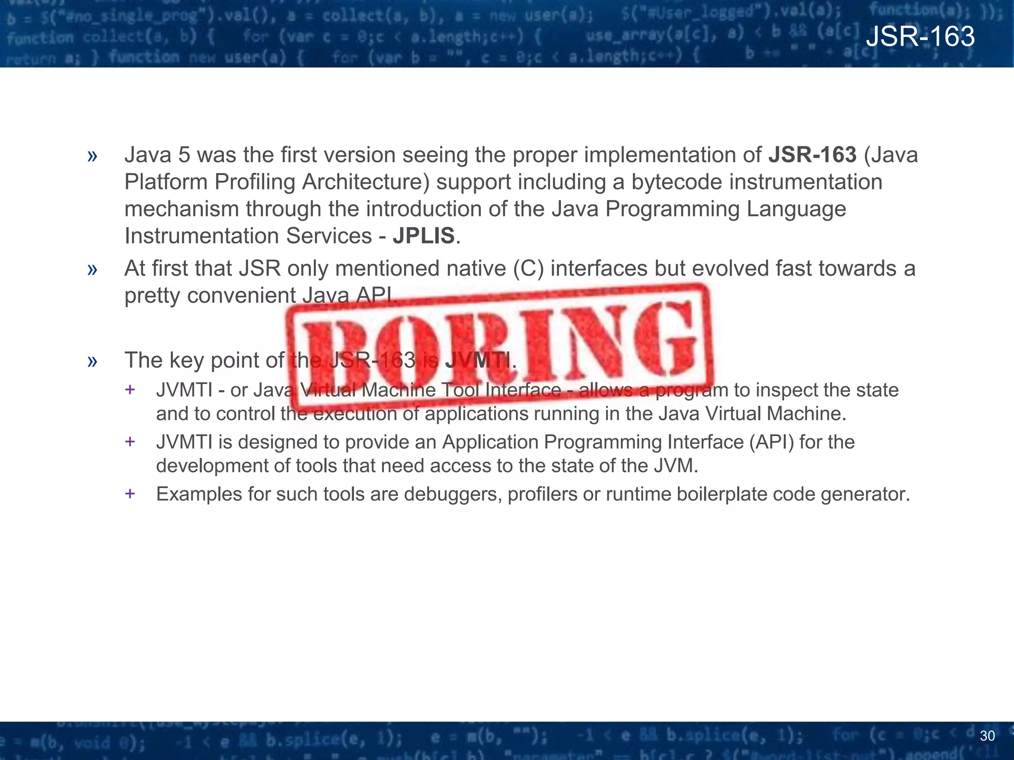 30
» Java 5 was the first version seeing the proper implementation of JSR-163 (Java
Platform Profiling Architecture) support including a bytecode instrumentation
mechanism through the introduction of the Java Programming Language
Instrumentation Services - JPLIS.
» At first that JSR only mentioned native (C) interfaces but evolved fast towards a
pretty convenient Java API.
» The key point of the JSR-163 is JVMTI.
+ JVMTI - or Java Virtual Machine Tool Interface - allows a program to inspect the state
and to control the execution of applications running in the Java Virtual Machine.
+ JVMTI is designed to provide an Application Programming Interface (API) for the
development of tools that need access to the state of the JVM.
+ Examples for such tools are debuggers, profilers or runtime boilerplate code generator.
JSR-163
 