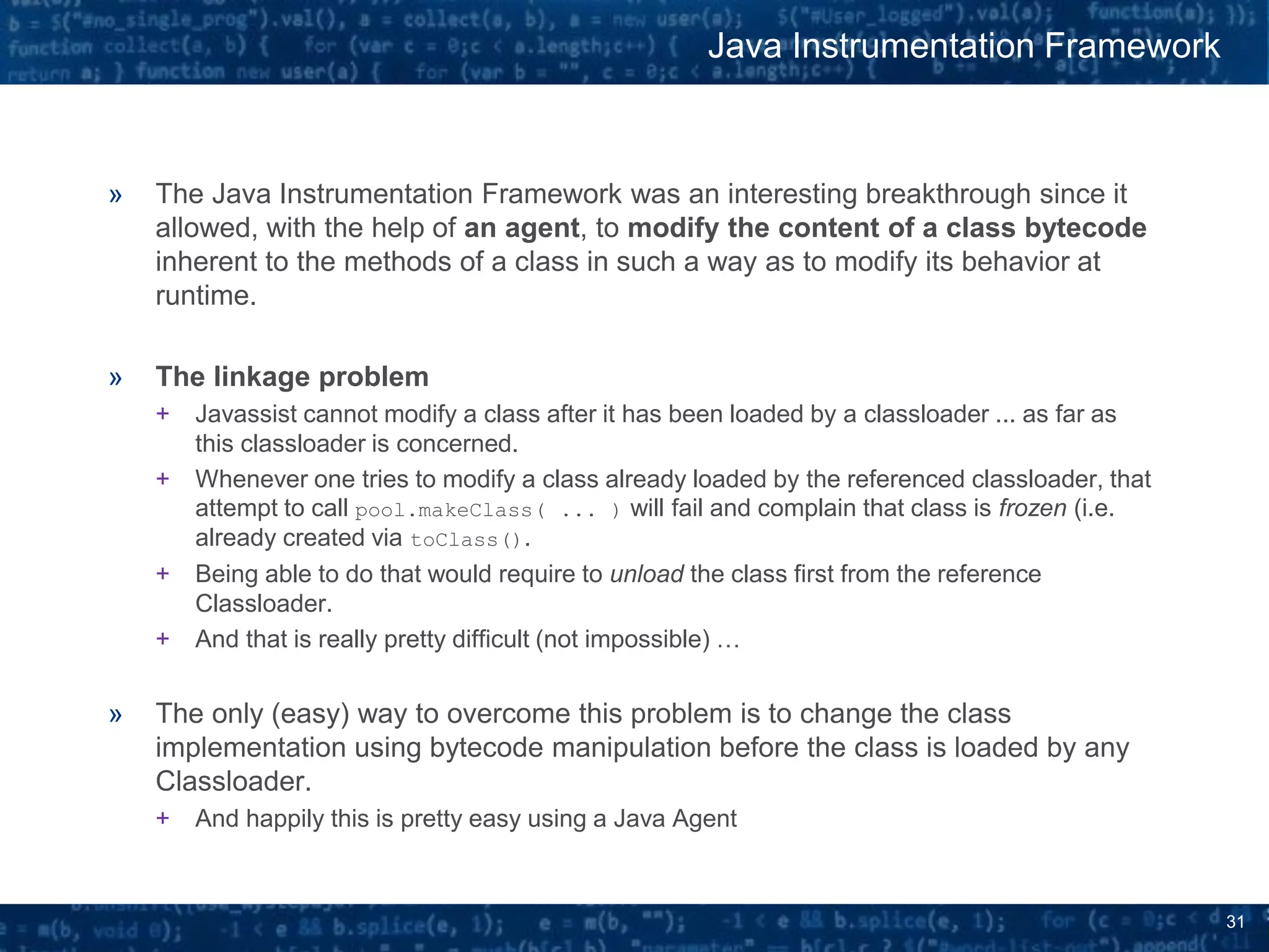 31
» The Java Instrumentation Framework was an interesting breakthrough since it
allowed, with the help of an agent, to modify the content of a class bytecode
inherent to the methods of a class in such a way as to modify its behavior at
runtime.
» The linkage problem
+ Javassist cannot modify a class after it has been loaded by a classloader ... as far as
this classloader is concerned.
+ Whenever one tries to modify a class already loaded by the referenced classloader, that
attempt to call pool.makeClass( ... ) will fail and complain that class is frozen (i.e.
already created via toClass().
+ Being able to do that would require to unload the class first from the reference
Classloader.
+ And that is really pretty difficult (not impossible) …
» The only (easy) way to overcome this problem is to change the class
implementation using bytecode manipulation before the class is loaded by any
Classloader.
+ And happily this is pretty easy using a Java Agent
Java Instrumentation Framework
 