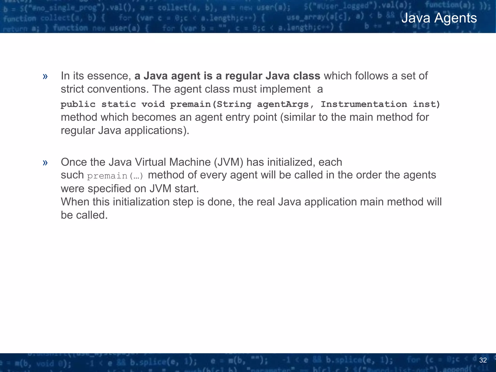 32
» In its essence, a Java agent is a regular Java class which follows a set of
strict conventions. The agent class must implement a
public static void premain(String agentArgs, Instrumentation inst)
method which becomes an agent entry point (similar to the main method for
regular Java applications).
» Once the Java Virtual Machine (JVM) has initialized, each
such premain(…) method of every agent will be called in the order the agents
were specified on JVM start.
When this initialization step is done, the real Java application main method will
be called.
Java Agents
 