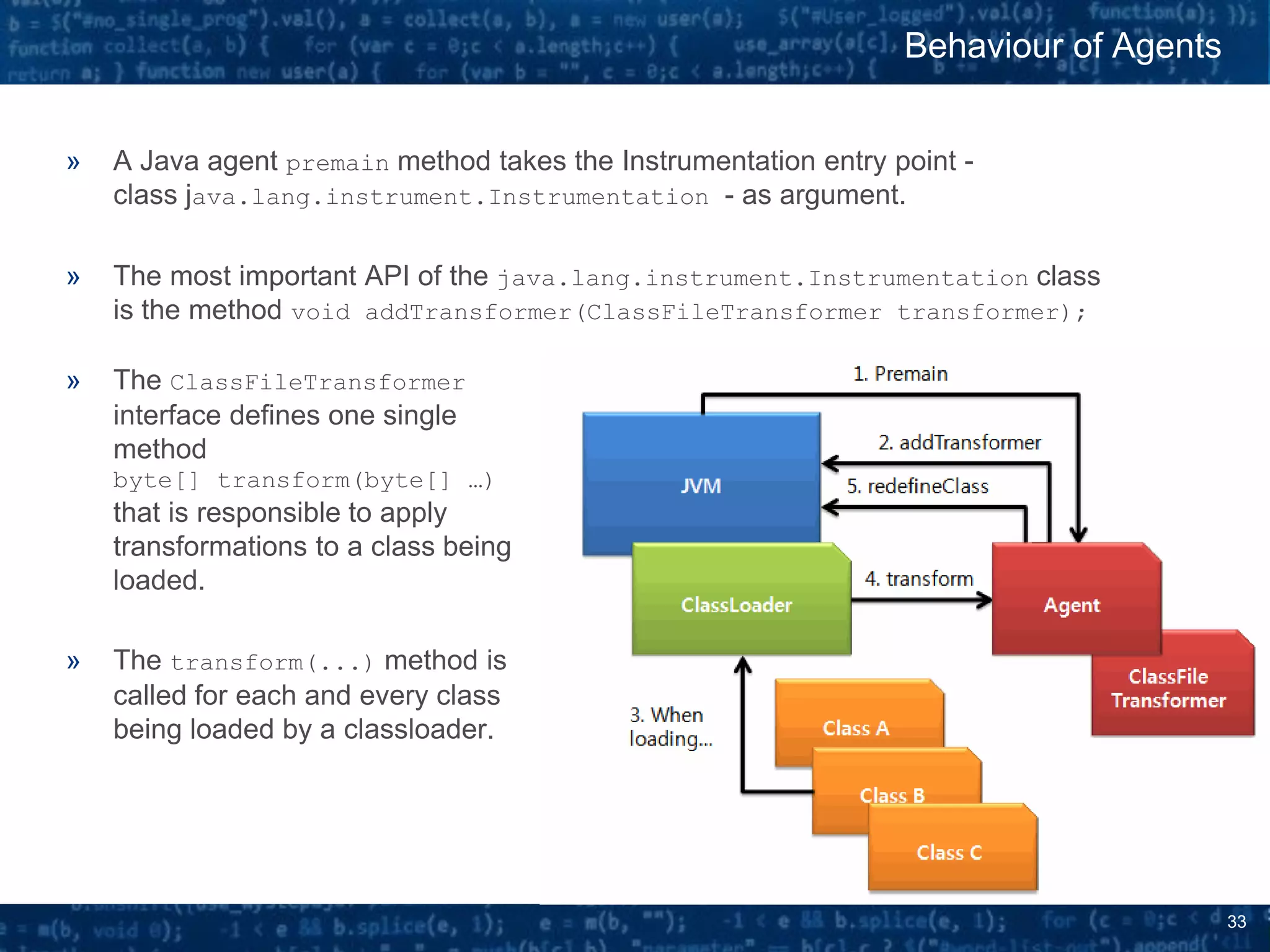 33
» A Java agent premain method takes the Instrumentation entry point -
class java.lang.instrument.Instrumentation - as argument.
» The most important API of the java.lang.instrument.Instrumentation class
is the method void addTransformer(ClassFileTransformer transformer);
» The ClassFileTransformer
interface defines one single
method
byte[] transform(byte[] …)
that is responsible to apply
transformations to a class being
loaded.
» The transform(...) method is
called for each and every class
being loaded by a classloader.
Behaviour of Agents
 