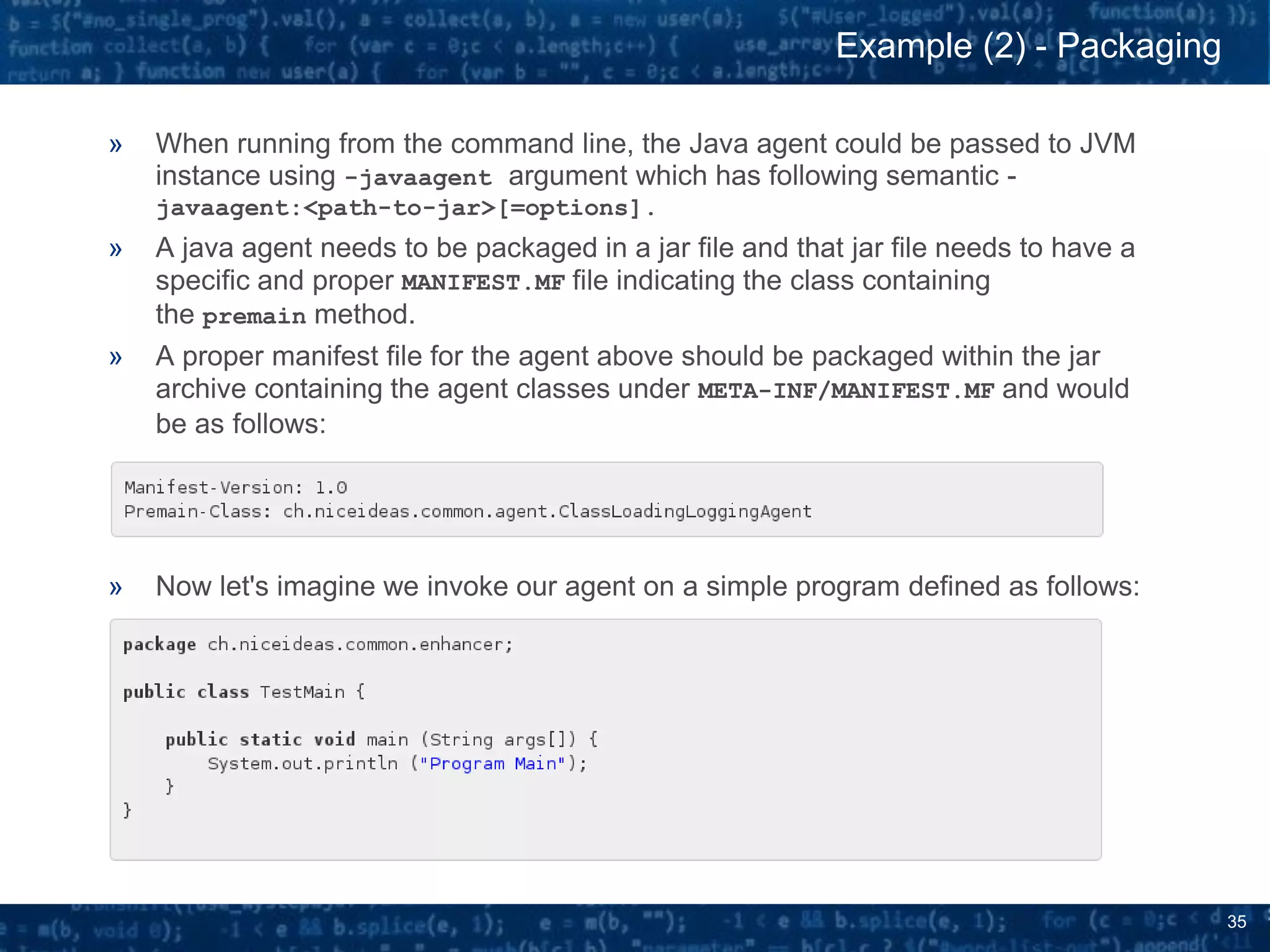 35
» When running from the command line, the Java agent could be passed to JVM
instance using -javaagent argument which has following semantic -
javaagent:<path-to-jar>[=options].
» A java agent needs to be packaged in a jar file and that jar file needs to have a
specific and proper MANIFEST.MF file indicating the class containing
the premain method.
» A proper manifest file for the agent above should be packaged within the jar
archive containing the agent classes under META-INF/MANIFEST.MF and would
be as follows:
» Now let's imagine we invoke our agent on a simple program defined as follows:
Example (2) - Packaging
 