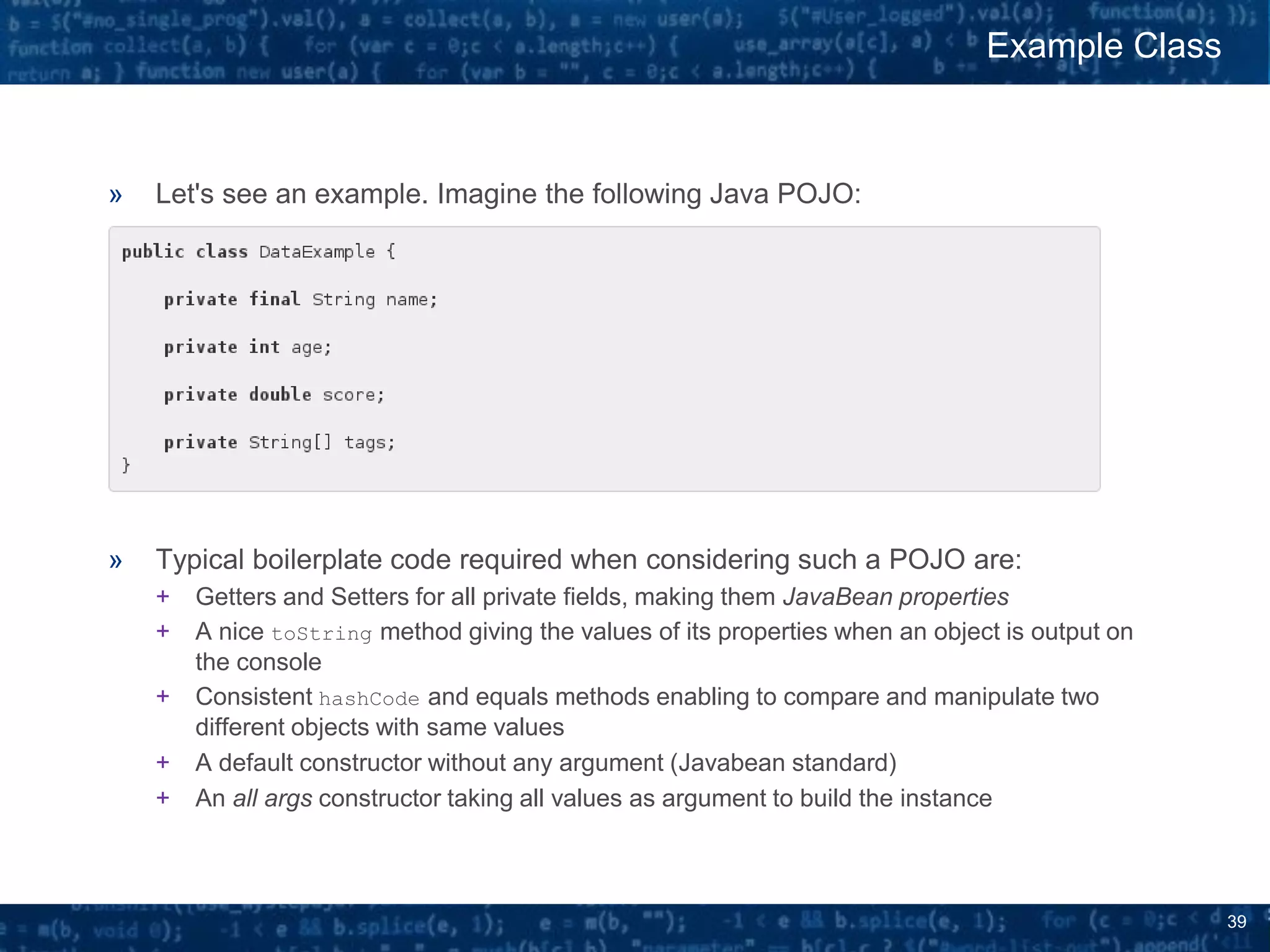 39
» Let's see an example. Imagine the following Java POJO:
» Typical boilerplate code required when considering such a POJO are:
+ Getters and Setters for all private fields, making them JavaBean properties
+ A nice toString method giving the values of its properties when an object is output on
the console
+ Consistent hashCode and equals methods enabling to compare and manipulate two
different objects with same values
+ A default constructor without any argument (Javabean standard)
+ An all args constructor taking all values as argument to build the instance
Example Class
 