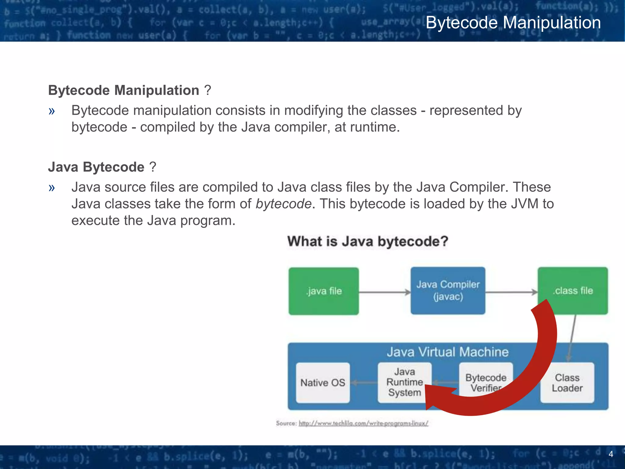 4
Bytecode Manipulation ?
» Bytecode manipulation consists in modifying the classes - represented by
bytecode - compiled by the Java compiler, at runtime.
Java Bytecode ?
» Java source files are compiled to Java class files by the Java Compiler. These
Java classes take the form of bytecode. This bytecode is loaded by the JVM to
execute the Java program.
Bytecode Manipulation
 