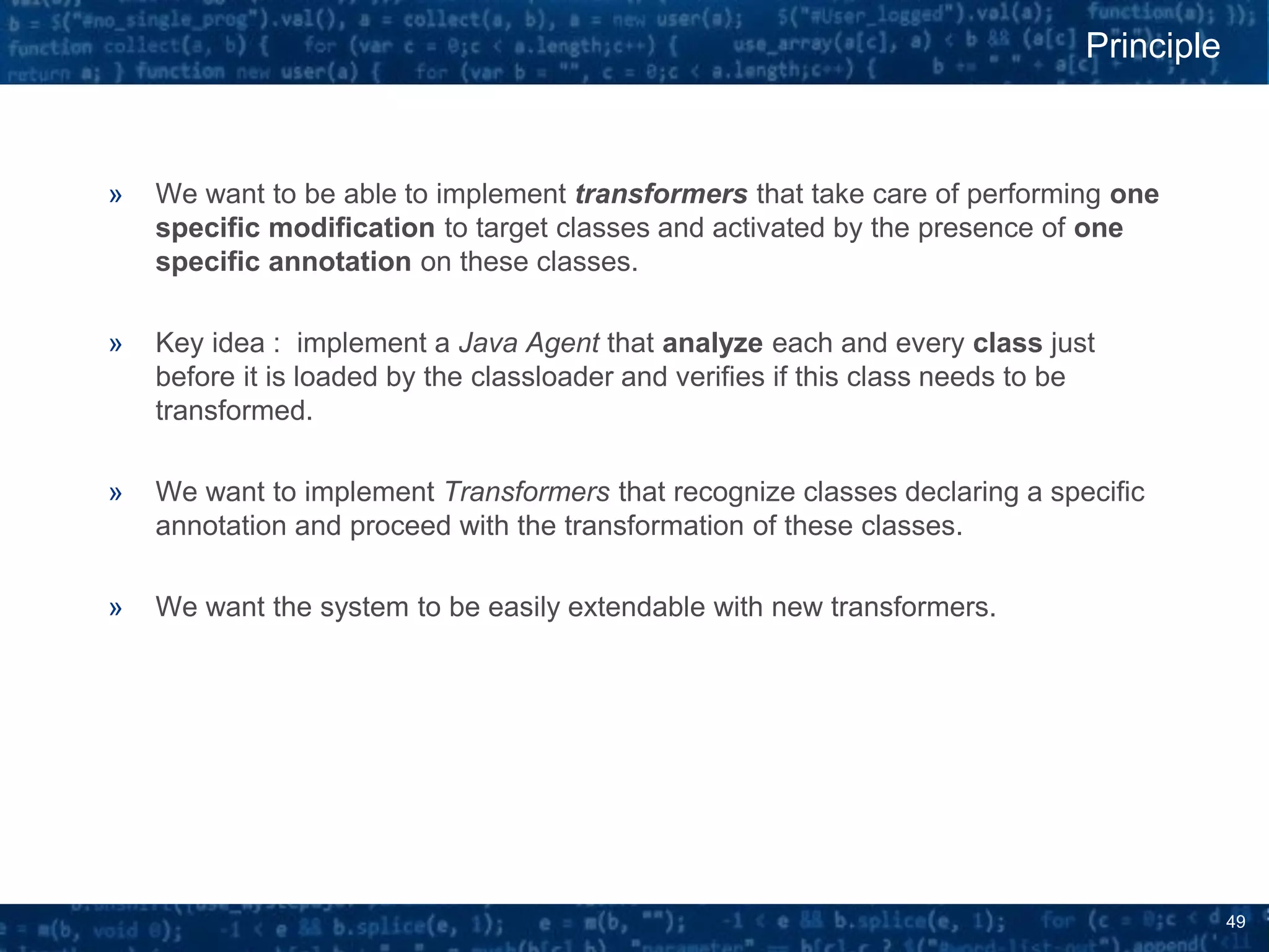 49
» We want to be able to implement transformers that take care of performing one
specific modification to target classes and activated by the presence of one
specific annotation on these classes.
» Key idea : implement a Java Agent that analyze each and every class just
before it is loaded by the classloader and verifies if this class needs to be
transformed.
» We want to implement Transformers that recognize classes declaring a specific
annotation and proceed with the transformation of these classes.
» We want the system to be easily extendable with new transformers.
Principle
 