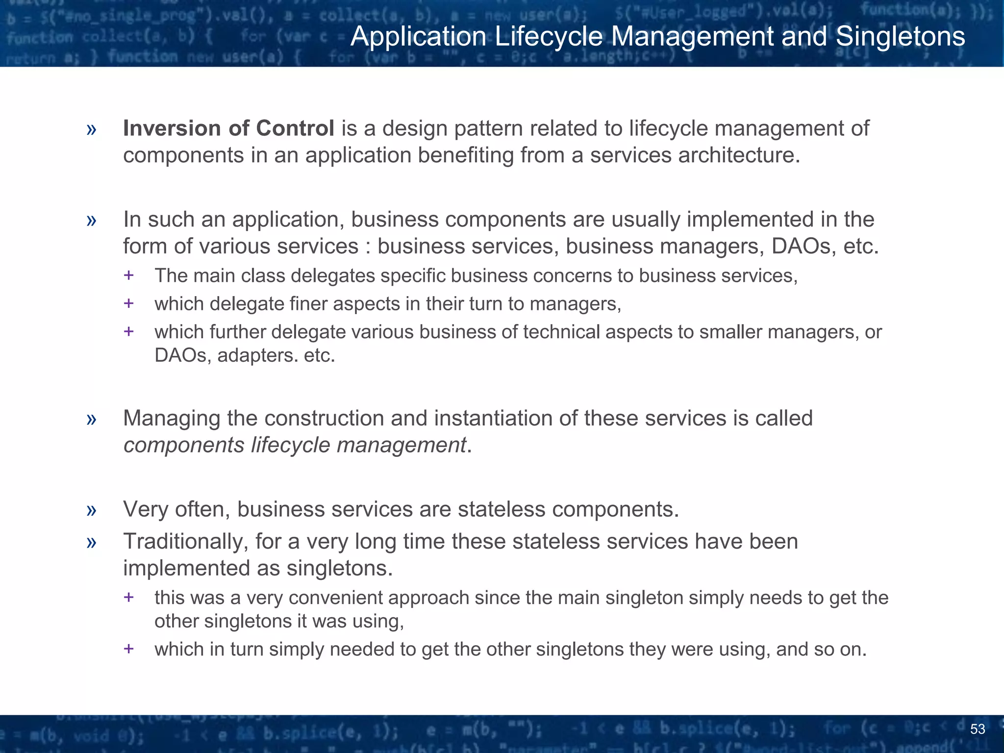 53
» Inversion of Control is a design pattern related to lifecycle management of
components in an application benefiting from a services architecture.
» In such an application, business components are usually implemented in the
form of various services : business services, business managers, DAOs, etc.
+ The main class delegates specific business concerns to business services,
+ which delegate finer aspects in their turn to managers,
+ which further delegate various business of technical aspects to smaller managers, or
DAOs, adapters. etc.
» Managing the construction and instantiation of these services is called
components lifecycle management.
» Very often, business services are stateless components.
» Traditionally, for a very long time these stateless services have been
implemented as singletons.
+ this was a very convenient approach since the main singleton simply needs to get the
other singletons it was using,
+ which in turn simply needed to get the other singletons they were using, and so on.
Application Lifecycle Management and Singletons
 