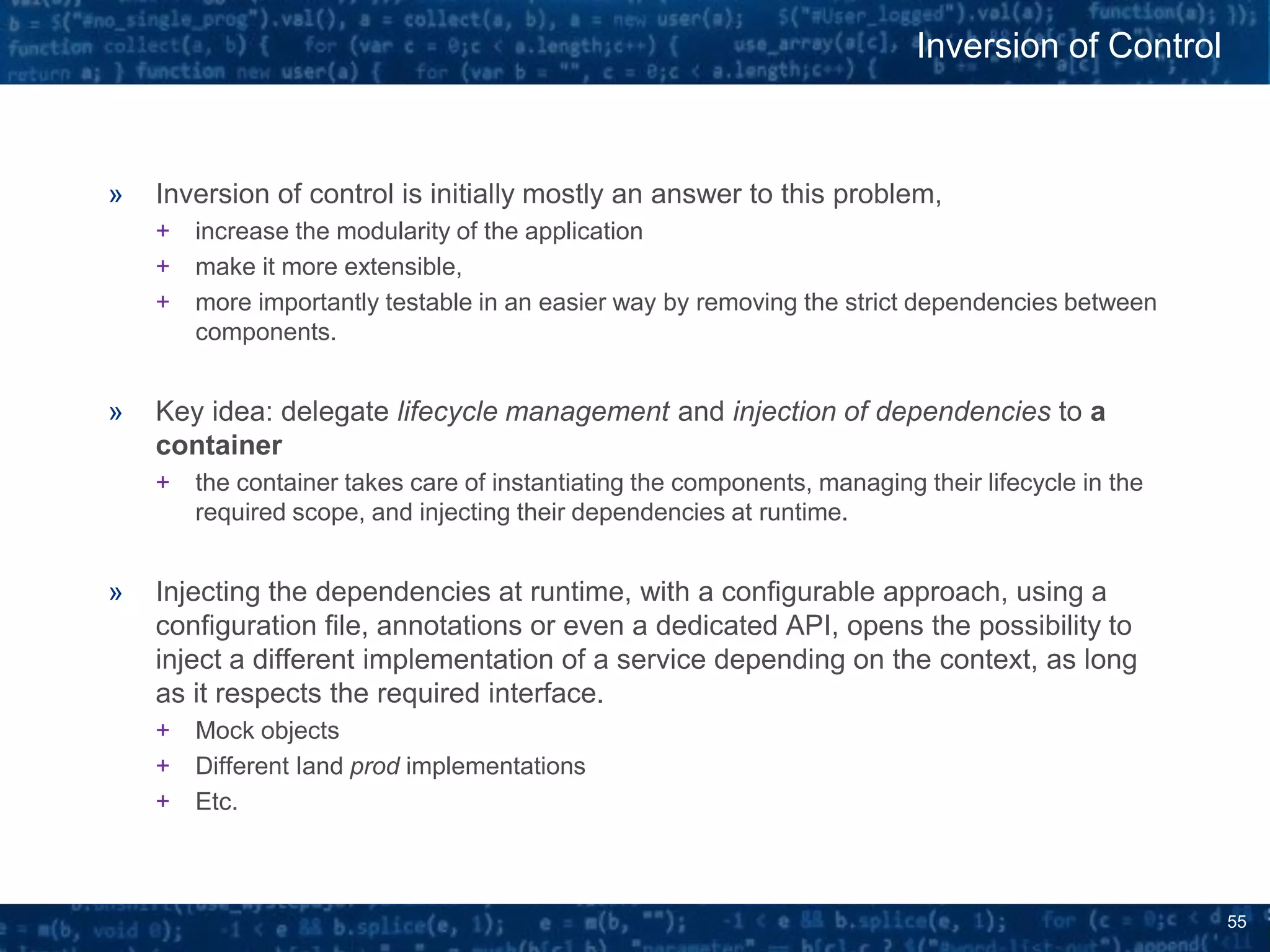 55
» Inversion of control is initially mostly an answer to this problem,
+ increase the modularity of the application
+ make it more extensible,
+ more importantly testable in an easier way by removing the strict dependencies between
components.
» Key idea: delegate lifecycle management and injection of dependencies to a
container
+ the container takes care of instantiating the components, managing their lifecycle in the
required scope, and injecting their dependencies at runtime.
» Injecting the dependencies at runtime, with a configurable approach, using a
configuration file, annotations or even a dedicated API, opens the possibility to
inject a different implementation of a service depending on the context, as long
as it respects the required interface.
+ Mock objects
+ Different Iand prod implementations
+ Etc.
Inversion of Control
 