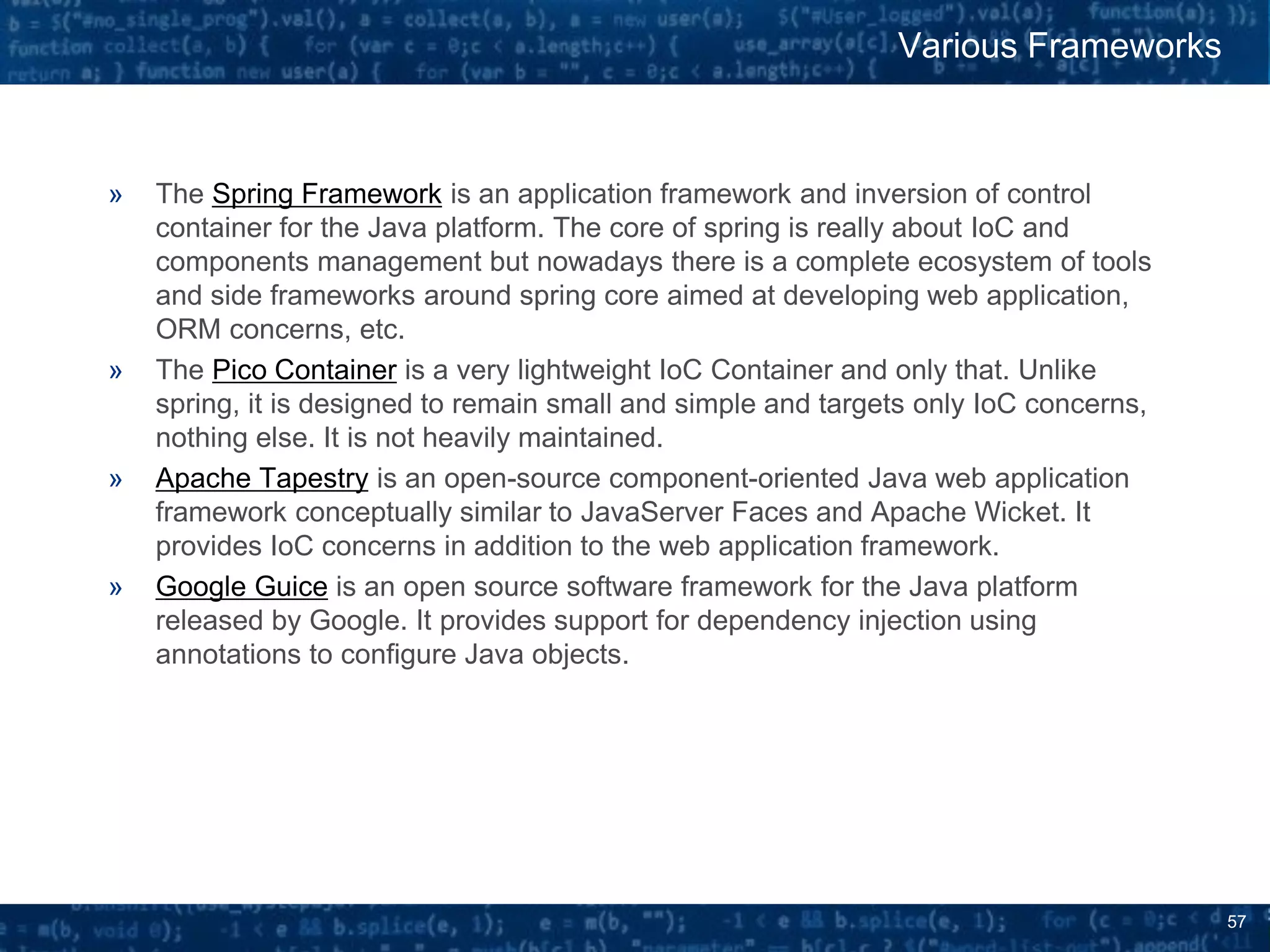 57
» The Spring Framework is an application framework and inversion of control
container for the Java platform. The core of spring is really about IoC and
components management but nowadays there is a complete ecosystem of tools
and side frameworks around spring core aimed at developing web application,
ORM concerns, etc.
» The Pico Container is a very lightweight IoC Container and only that. Unlike
spring, it is designed to remain small and simple and targets only IoC concerns,
nothing else. It is not heavily maintained.
» Apache Tapestry is an open-source component-oriented Java web application
framework conceptually similar to JavaServer Faces and Apache Wicket. It
provides IoC concerns in addition to the web application framework.
» Google Guice is an open source software framework for the Java platform
released by Google. It provides support for dependency injection using
annotations to configure Java objects.
Various Frameworks
 