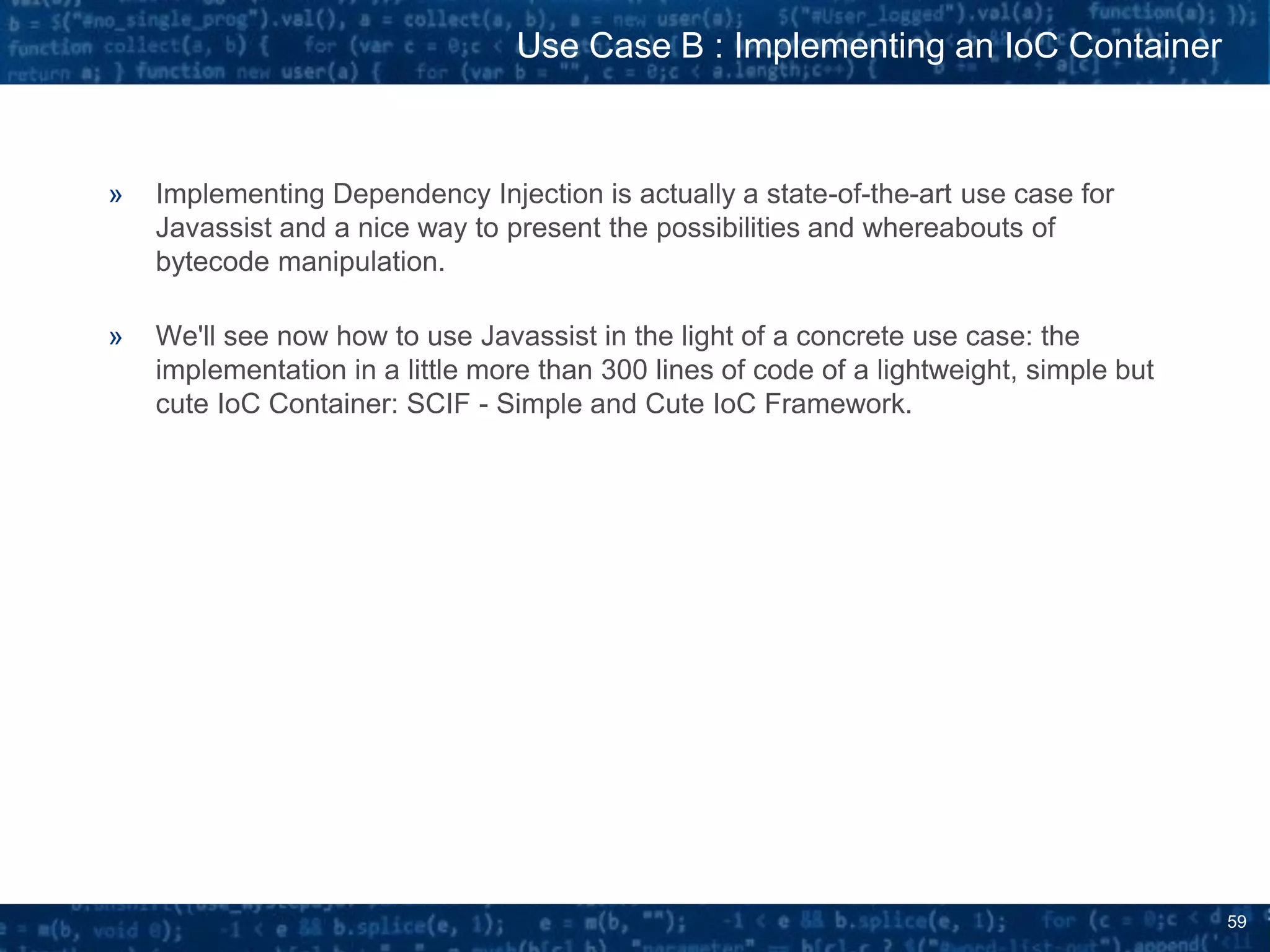 59
» Implementing Dependency Injection is actually a state-of-the-art use case for
Javassist and a nice way to present the possibilities and whereabouts of
bytecode manipulation.
» We'll see now how to use Javassist in the light of a concrete use case: the
implementation in a little more than 300 lines of code of a lightweight, simple but
cute IoC Container: SCIF - Simple and Cute IoC Framework.
Use Case B : Implementing an IoC Container
 