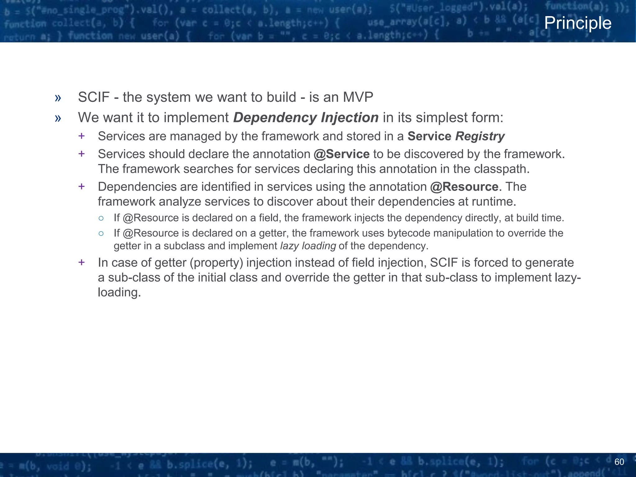 60
» SCIF - the system we want to build - is an MVP
» We want it to implement Dependency Injection in its simplest form:
+ Services are managed by the framework and stored in a Service Registry
+ Services should declare the annotation @Service to be discovered by the framework.
The framework searches for services declaring this annotation in the classpath.
+ Dependencies are identified in services using the annotation @Resource. The
framework analyze services to discover about their dependencies at runtime.
○ If @Resource is declared on a field, the framework injects the dependency directly, at build time.
○ If @Resource is declared on a getter, the framework uses bytecode manipulation to override the
getter in a subclass and implement lazy loading of the dependency.
+ In case of getter (property) injection instead of field injection, SCIF is forced to generate
a sub-class of the initial class and override the getter in that sub-class to implement lazy-
loading.
Principle
 