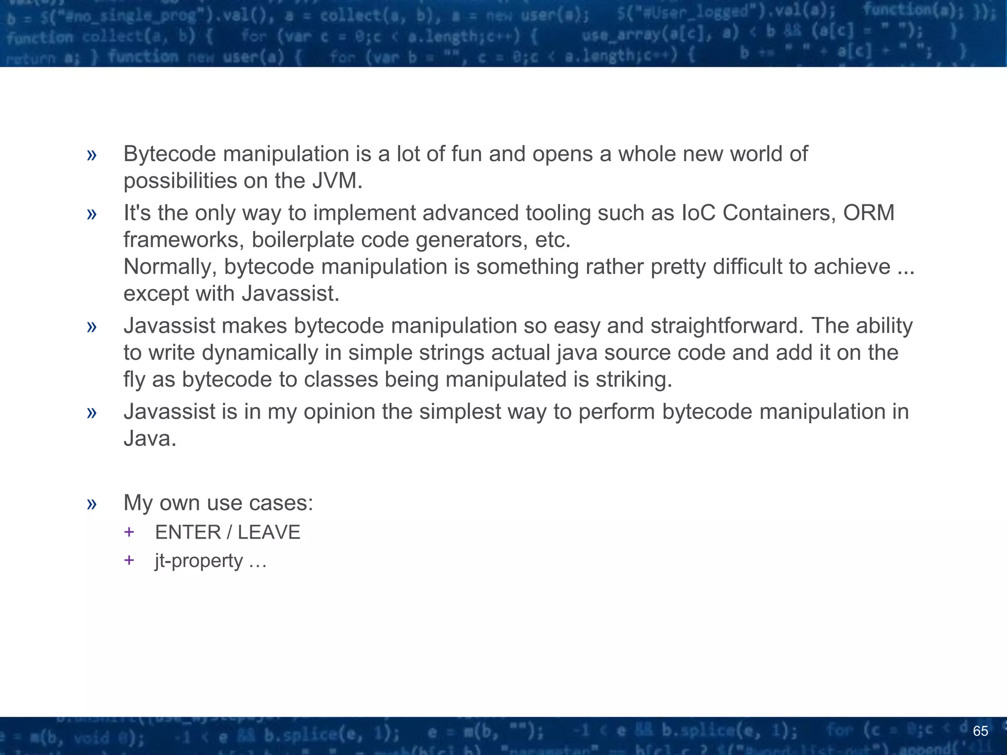 65
» Bytecode manipulation is a lot of fun and opens a whole new world of
possibilities on the JVM.
» It's the only way to implement advanced tooling such as IoC Containers, ORM
frameworks, boilerplate code generators, etc.
Normally, bytecode manipulation is something rather pretty difficult to achieve ...
except with Javassist.
» Javassist makes bytecode manipulation so easy and straightforward. The ability
to write dynamically in simple strings actual java source code and add it on the
fly as bytecode to classes being manipulated is striking.
» Javassist is in my opinion the simplest way to perform bytecode manipulation in
Java.
» My own use cases:
+ ENTER / LEAVE
+ jt-property …
 