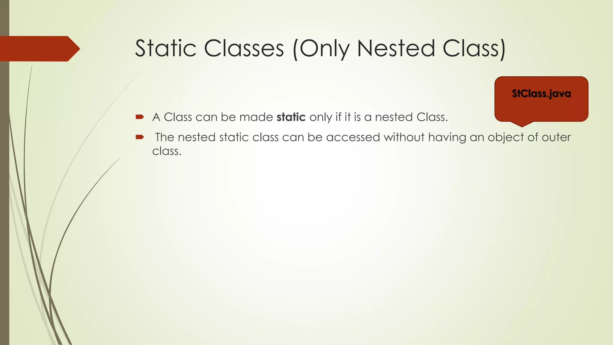 Static Classes (Only Nested Class)
 A Class can be made static only if it is a nested Class.
 The nested static class can be accessed without having an object of outer
class.
StClass.java
 