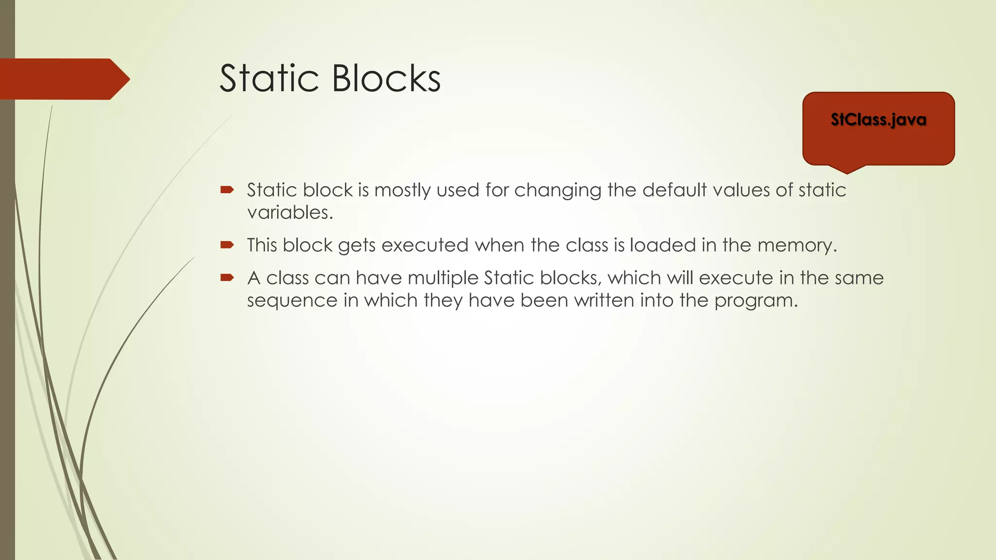 Static Blocks
 Static block is mostly used for changing the default values of static
variables.
 This block gets executed when the class is loaded in the memory.
 A class can have multiple Static blocks, which will execute in the same
sequence in which they have been written into the program.
Stblocks.java
Stblocks2.java
 