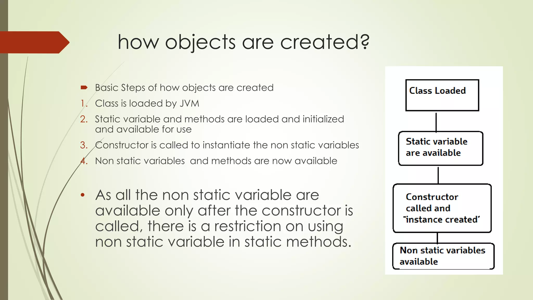 how objects are created?
 Basic Steps of how objects are created
1. Class is loaded by JVM
2. Static variable and methods are loaded and initialized
and available for use
3. Constructor is called to instantiate the non static variables
4. Non static variables and methods are now available
• As all the non static variable are
available only after the constructor is
called, there is a restriction on using
non static variable in static methods.
 