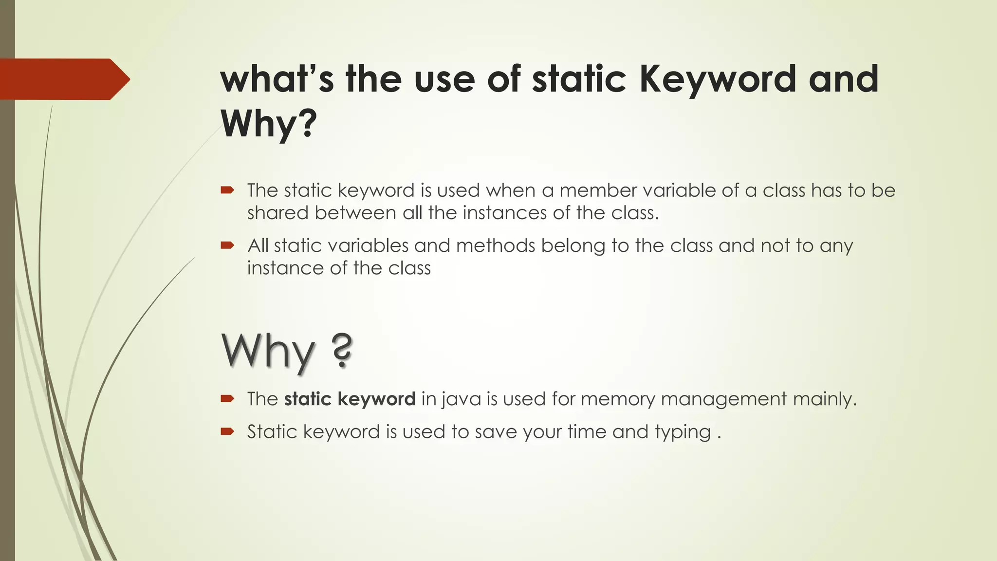 what’s the use of static Keyword and
Why?
 The static keyword is used when a member variable of a class has to be
shared between all the instances of the class.
 All static variables and methods belong to the class and not to any
instance of the class
Why ?
 The static keyword in java is used for memory management mainly.
 Static keyword is used to save your time and typing .
 