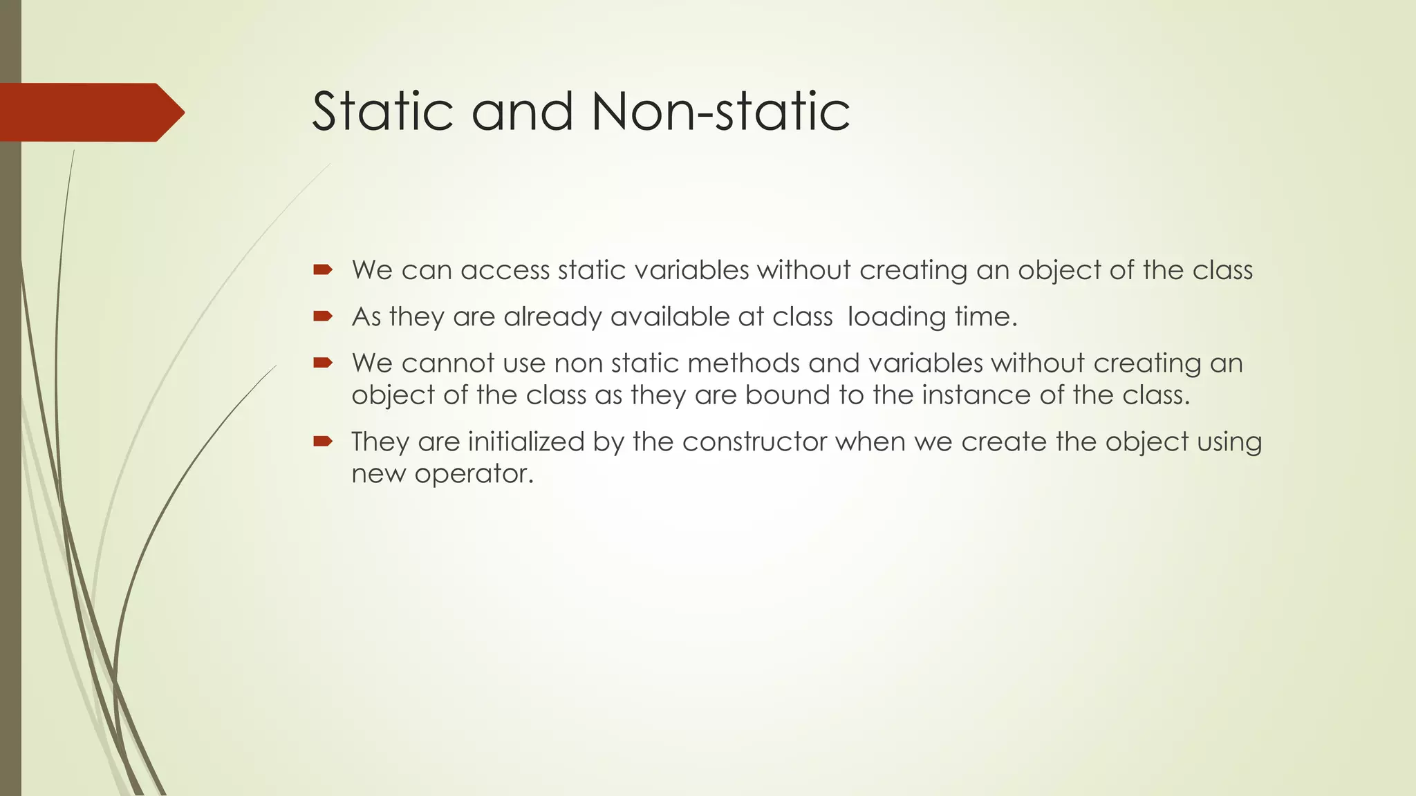 Static and Non-static
 We can access static variables without creating an object of the class
 As they are already available at class loading time.
 We cannot use non static methods and variables without creating an
object of the class as they are bound to the instance of the class.
 They are initialized by the constructor when we create the object using
new operator.
 