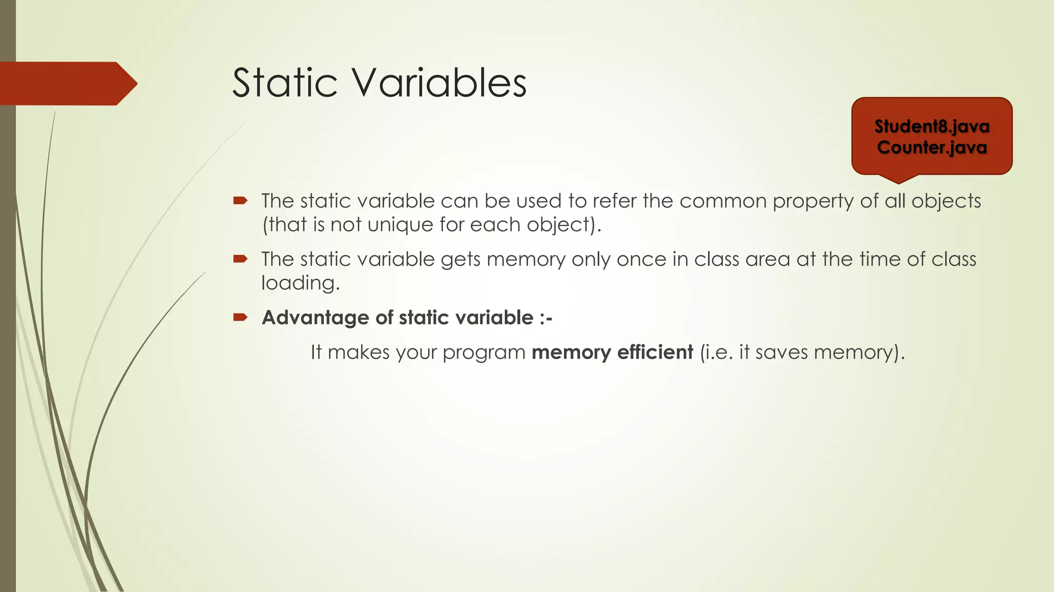 Static Variables
 The static variable can be used to refer the common property of all objects
(that is not unique for each object).
 The static variable gets memory only once in class area at the time of class
loading.
 Advantage of static variable :-
It makes your program memory efficient (i.e. it saves memory).
Student8.java
Counter.java
 