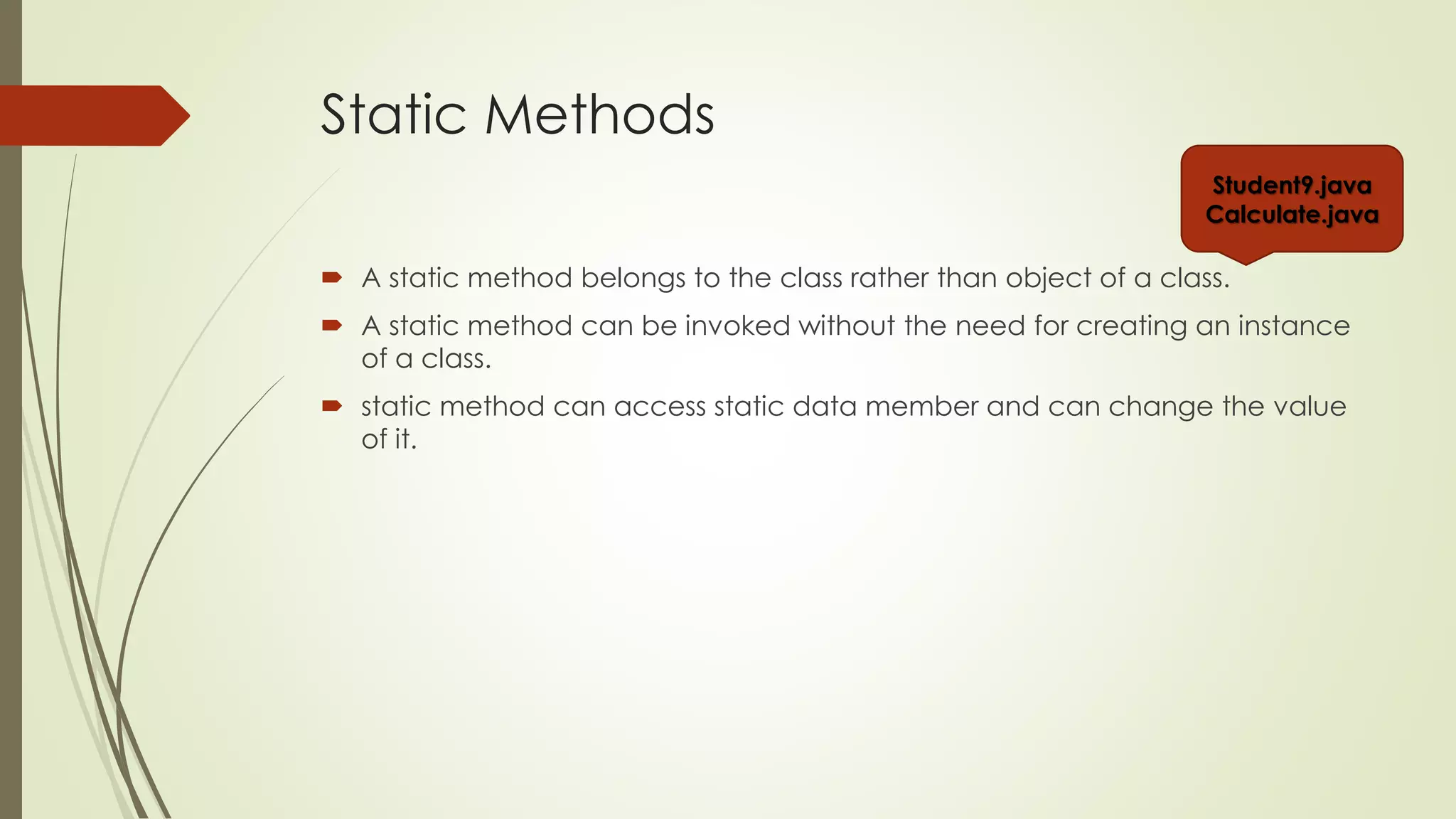 Static Methods
 A static method belongs to the class rather than object of a class.
 A static method can be invoked without the need for creating an instance
of a class.
 static method can access static data member and can change the value
of it.
Student9.java
Calculate.java
 
