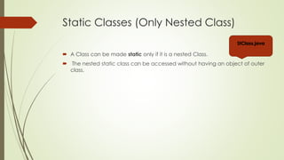 Static Classes (Only Nested Class)
 A Class can be made static only if it is a nested Class.
 The nested static class can be accessed without having an object of outer
class.
StClass.java
 