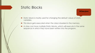 Static Blocks
 Static block is mostly used for changing the default values of static
variables.
 This block gets executed when the class is loaded in the memory.
 A class can have multiple Static blocks, which will execute in the same
sequence in which they have been written into the program.
Stblocks.java
Stblocks2.java
 