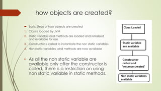 how objects are created?
 Basic Steps of how objects are created
1. Class is loaded by JVM
2. Static variable and methods are loaded and initialized
and available for use
3. Constructor is called to instantiate the non static variables
4. Non static variables and methods are now available
• As all the non static variable are
available only after the constructor is
called, there is a restriction on using
non static variable in static methods.
 