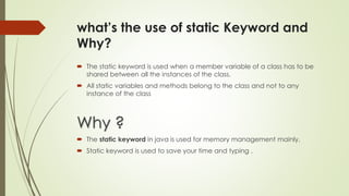 what’s the use of static Keyword and
Why?
 The static keyword is used when a member variable of a class has to be
shared between all the instances of the class.
 All static variables and methods belong to the class and not to any
instance of the class
Why ?
 The static keyword in java is used for memory management mainly.
 Static keyword is used to save your time and typing .
 