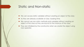 Static and Non-static
 We can access static variables without creating an object of the class
 As they are already available at class loading time.
 We cannot use non static methods and variables without creating an
object of the class as they are bound to the instance of the class.
 They are initialized by the constructor when we create the object using
new operator.
 