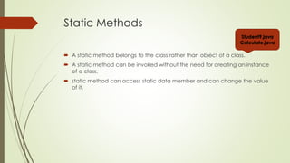 Static Methods
 A static method belongs to the class rather than object of a class.
 A static method can be invoked without the need for creating an instance
of a class.
 static method can access static data member and can change the value
of it.
Student9.java
Calculate.java
 