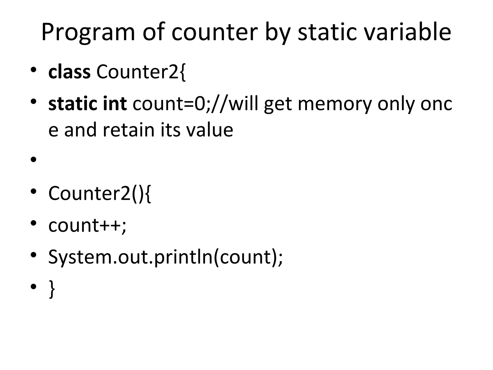 Program of counter by static variable
• class Counter2{
• static int count=0;//will get memory only onc
e and retain its value
•
• Counter2(){
• count++;
• System.out.println(count);
• }
 