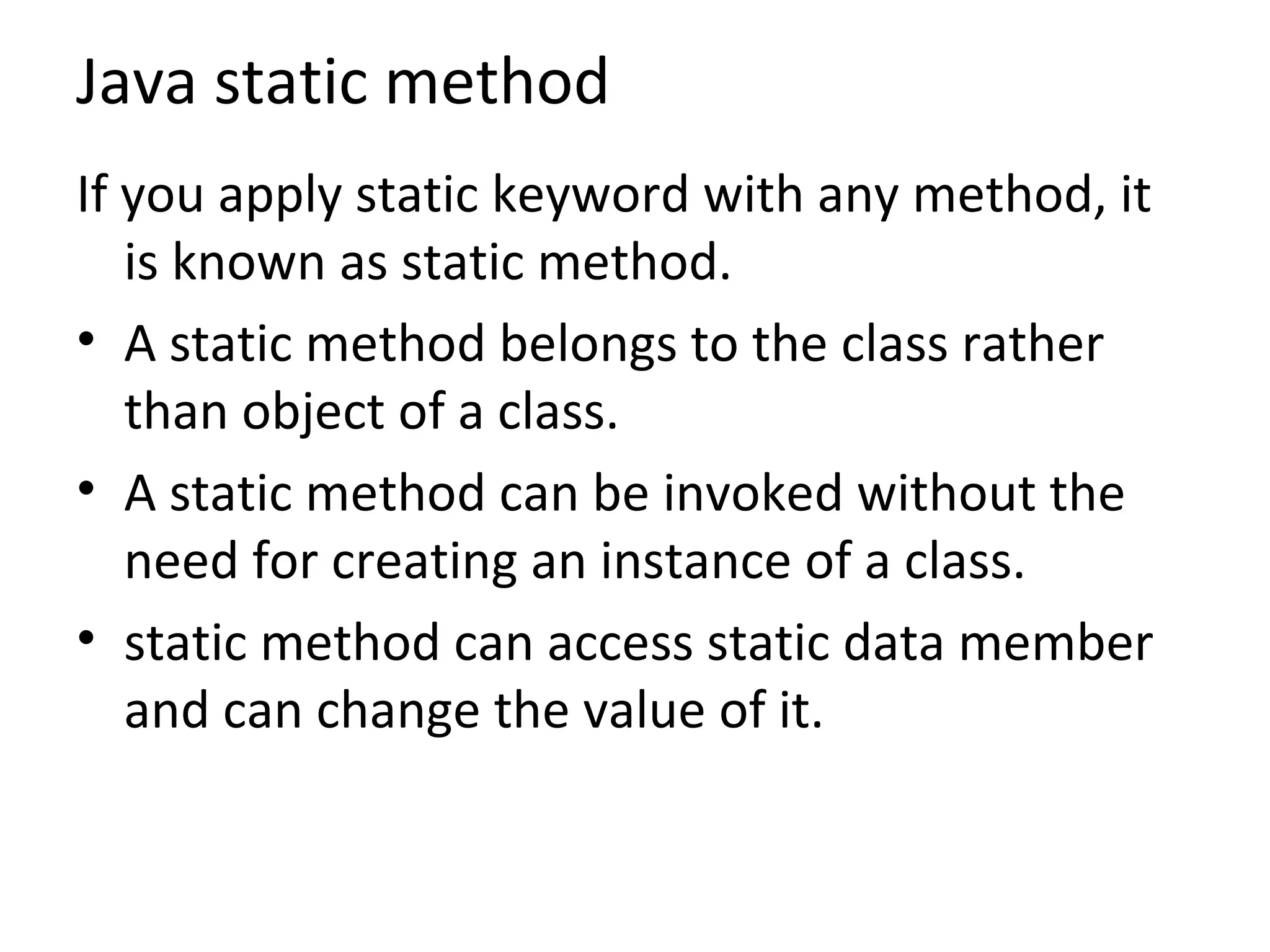 Java static method
If you apply static keyword with any method, it
is known as static method.
• A static method belongs to the class rather
than object of a class.
• A static method can be invoked without the
need for creating an instance of a class.
• static method can access static data member
and can change the value of it.
 