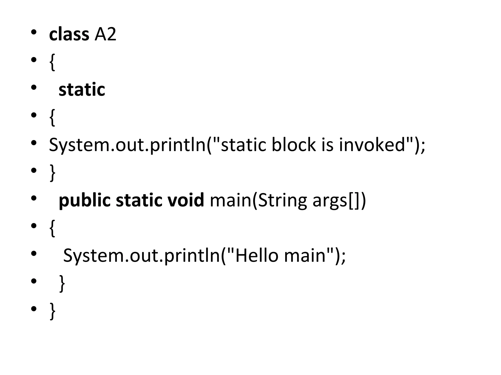 • class A2
• {  
•   static
• {
• System.out.println("static block is invoked");
• }  
•   public static void main(String args[])
• {  
•    System.out.println("Hello main");  
•   }  
• }  
 