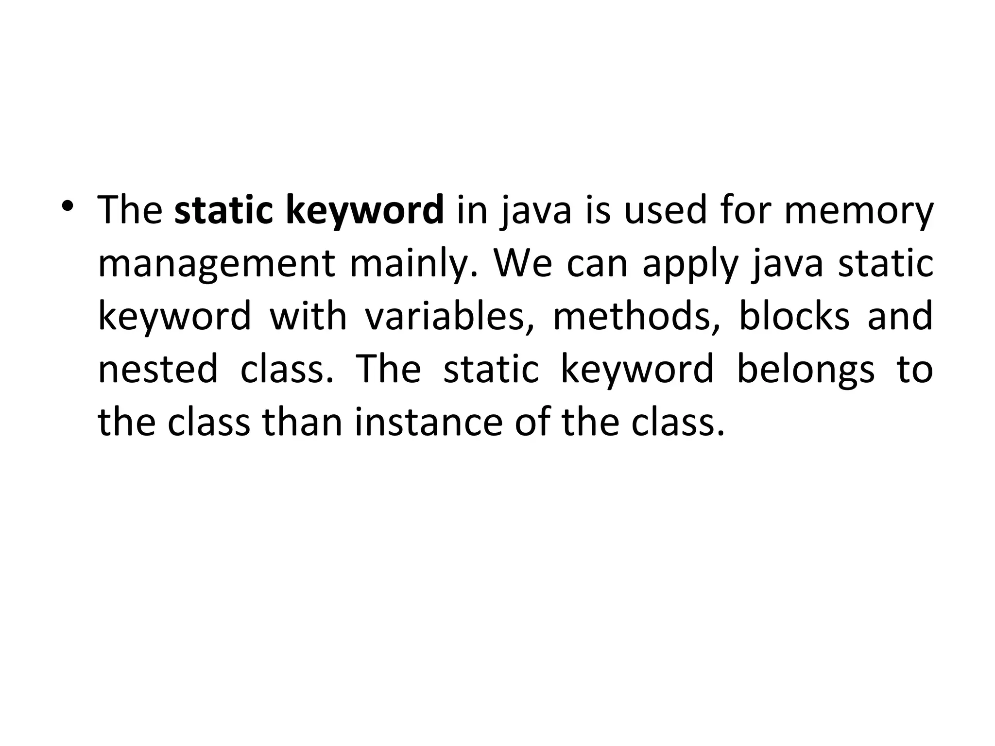 • The static keyword in java is used for memory
management mainly. We can apply java static
keyword with variables, methods, blocks and
nested class. The static keyword belongs to
the class than instance of the class.
 