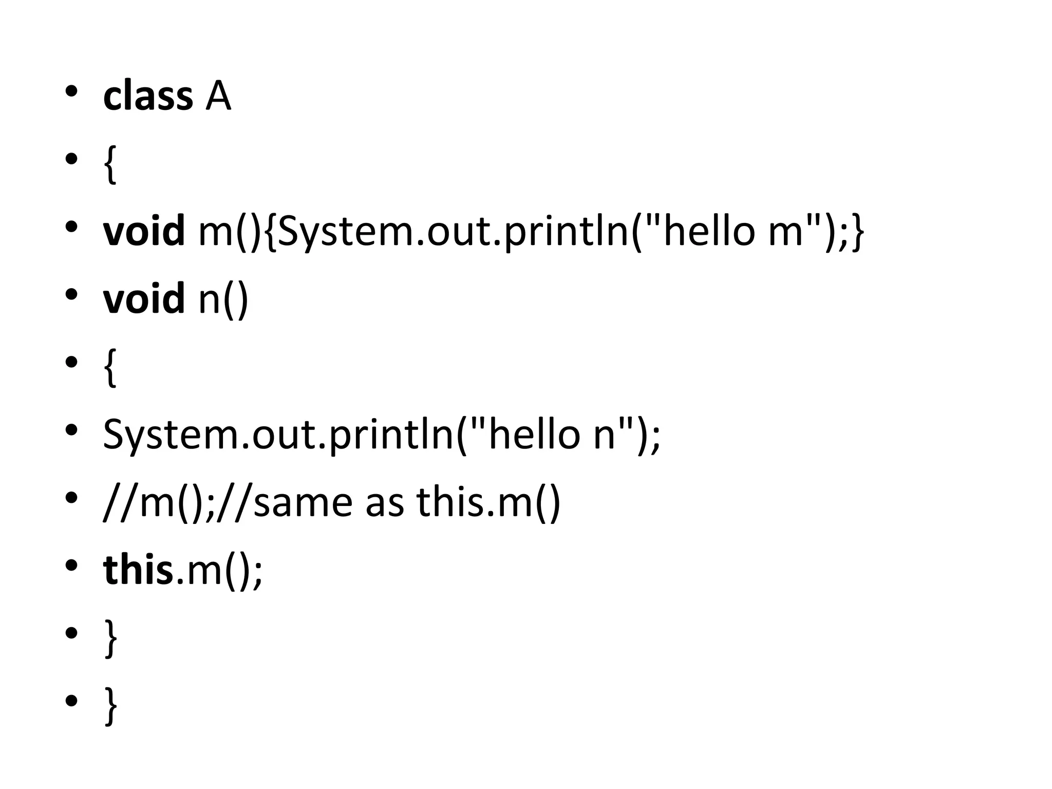• class A
• {
• void m(){System.out.println("hello m");}
• void n()
• {
• System.out.println("hello n");
• //m();//same as this.m()
• this.m();
• }
• }
 
