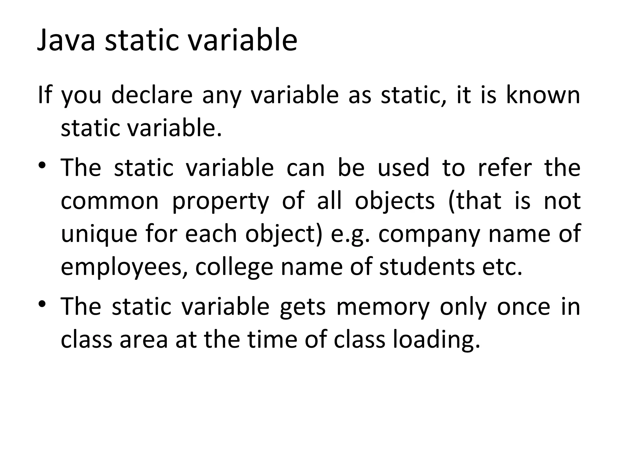 Java static variable
If you declare any variable as static, it is known
static variable.
• The static variable can be used to refer the
common property of all objects (that is not
unique for each object) e.g. company name of
employees, college name of students etc.
• The static variable gets memory only once in
class area at the time of class loading.
 