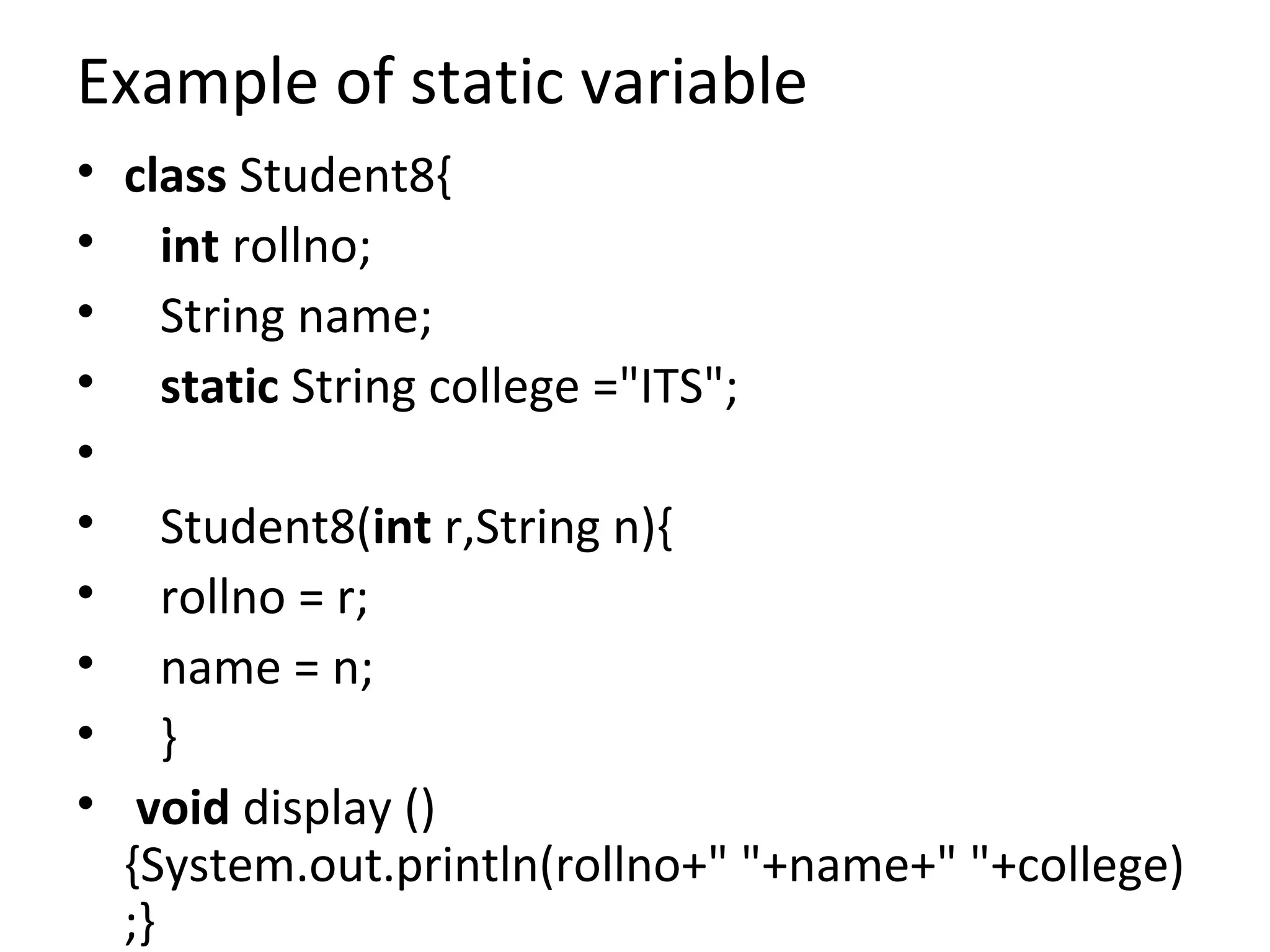Example of static variable
• class Student8{
• int rollno;
• String name;
• static String college ="ITS";
•
• Student8(int r,String n){
• rollno = r;
• name = n;
• }
• void display ()
{System.out.println(rollno+" "+name+" "+college)
;}
 
