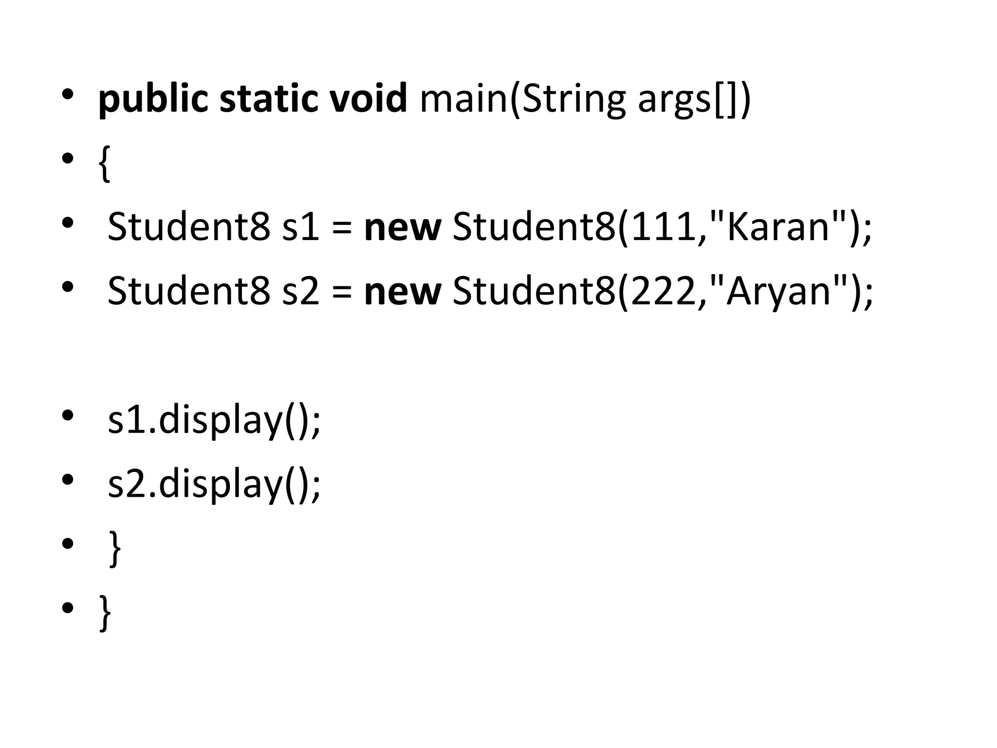 • public static void main(String args[])
• {
• Student8 s1 = new Student8(111,"Karan");
• Student8 s2 = new Student8(222,"Aryan");
• s1.display();
• s2.display();
• }
• }
 