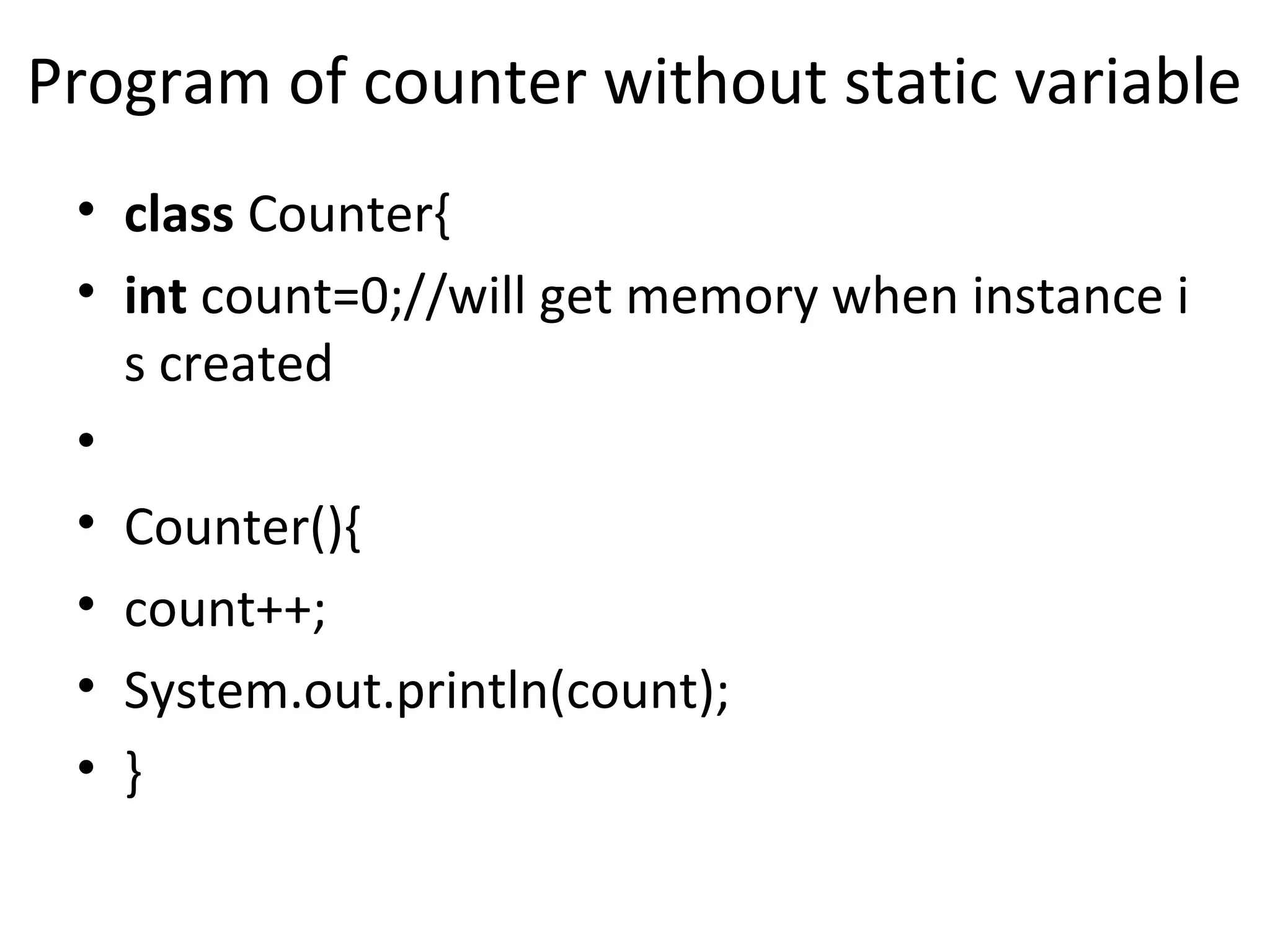 Program of counter without static variable
• class Counter{
• int count=0;//will get memory when instance i
s created
•
• Counter(){
• count++;
• System.out.println(count);
• }
 