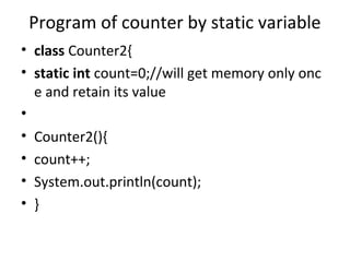Program of counter by static variable
• class Counter2{
• static int count=0;//will get memory only onc
e and retain its value
•
• Counter2(){
• count++;
• System.out.println(count);
• }
 
