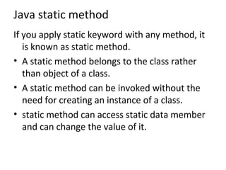 Java static method
If you apply static keyword with any method, it
is known as static method.
• A static method belongs to the class rather
than object of a class.
• A static method can be invoked without the
need for creating an instance of a class.
• static method can access static data member
and can change the value of it.
 