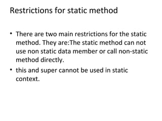 Restrictions for static method
• There are two main restrictions for the static
method. They are:The static method can not
use non static data member or call non-static
method directly.
• this and super cannot be used in static
context.
 
