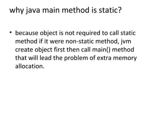 why java main method is static?
• because object is not required to call static
method if it were non-static method, jvm
create object first then call main() method
that will lead the problem of extra memory
allocation.
 