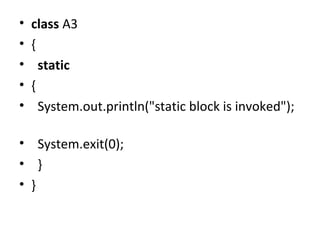 • class A3
• {  
•   static
• {  
•   System.out.println("static block is invoked"); 
 
•   System.exit(0);  
•   }  
• }  
 