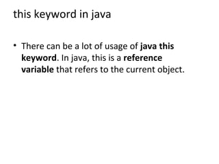 this keyword in java
• There can be a lot of usage of java this
keyword. In java, this is a reference
variable that refers to the current object.
 