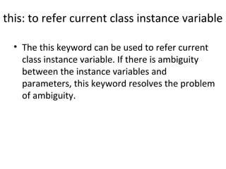 this: to refer current class instance variable
• The this keyword can be used to refer current 
class instance variable. If there is ambiguity 
between the instance variables and 
parameters, this keyword resolves the problem 
of ambiguity.
 
