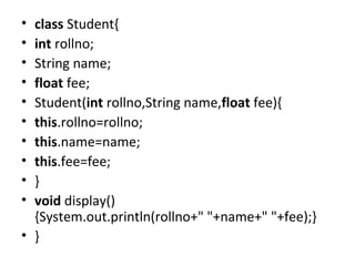 • class Student{  
• int rollno;  
• String name;  
• float fee;  
• Student(int rollno,String name,float fee){  
• this.rollno=rollno;  
• this.name=name;  
• this.fee=fee;  
• }  
• void display()
{System.out.println(rollno+" "+name+" "+fee);}  
• }  
 