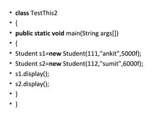 • class TestThis2
• {  
• public static void main(String args[])
• {  
• Student s1=new Student(111,"ankit",5000f);  
• Student s2=new Student(112,"sumit",6000f);  
• s1.display();  
• s2.display();  
• }
• }  
 