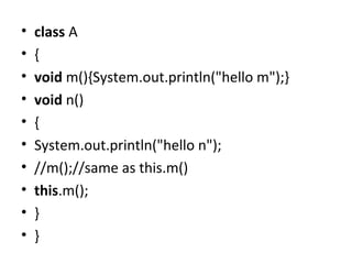 • class A
• {
• void m(){System.out.println("hello m");}
• void n()
• {
• System.out.println("hello n");
• //m();//same as this.m()
• this.m();
• }
• }
 