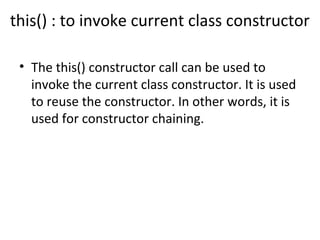 this() : to invoke current class constructor
• The this() constructor call can be used to
invoke the current class constructor. It is used
to reuse the constructor. In other words, it is
used for constructor chaining.
 