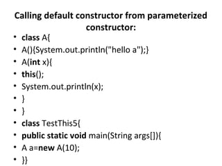 Calling default constructor from parameterized
constructor:
• class A{
• A(){System.out.println("hello a");}
• A(int x){
• this();
• System.out.println(x);
• }
• }
• class TestThis5{
• public static void main(String args[]){
• A a=new A(10);
• }}
 