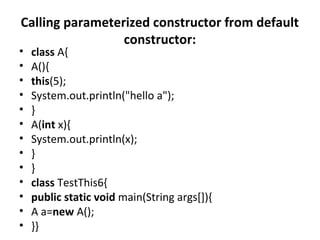 Calling parameterized constructor from default
constructor:
• class A{
• A(){
• this(5);
• System.out.println("hello a");
• }
• A(int x){
• System.out.println(x);
• }
• }
• class TestThis6{
• public static void main(String args[]){
• A a=new A();
• }}
 