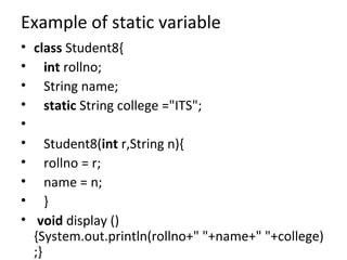 Example of static variable
• class Student8{
• int rollno;
• String name;
• static String college ="ITS";
•
• Student8(int r,String n){
• rollno = r;
• name = n;
• }
• void display ()
{System.out.println(rollno+" "+name+" "+college)
;}
 